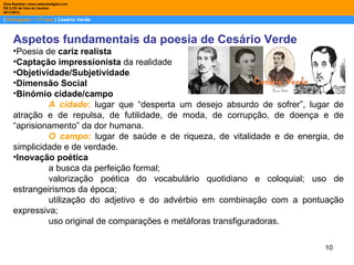 Dina Baptista | www.sebentadigital.com
EB 2,3/S de Vale de Cambra
2011/2012

| Português – 11º ano | Cesário Verde



     Aspetos fundamentais da poesia de Cesário Verde
     •Poesia de cariz realista
     •Captação impressionista da realidade
     •Objetividade/Subjetividade
     •Dimensão Social
     •Binómio cidade/campo
              A cidade: lugar que “desperta um desejo absurdo de sofrer”, lugar de
     atração e de repulsa, de futilidade, de moda, de corrupção, de doença e de
     “aprisionamento” da dor humana.
              O campo: lugar de saúde e de riqueza, de vitalidade e de energia, de
     simplicidade e de verdade.
     •Inovação poética
              a busca da perfeição formal;
              valorização poética do vocabulário quotidiano e coloquial; uso de
     estrangeirismos da época;
              utilização do adjetivo e do advérbio em combinação com a pontuação
     expressiva;
              uso original de comparações e metáforas transfiguradoras.

                                                                             10
 