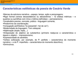 Dina Baptista | www.sebentadigital.com
EB 2,3/S de Vale de Cambra
2011/2012

| Português – 11º ano | Cesário Verde



     Características estilísticas da poesia de Cesário Verde

     •Marcas da estrutura narrativa – espaço, tempo, ação e personagens;
     •Rigor formal (versos decassilábicos ou alexandrinos – 12 sílabas métricas – e
     quadras ou quintilhas com rima e métrica definidas) – parnasianismo;
     •Vocabulário preciso, concreto, prático - linguagem corrente;
     •Predomínio da coordenação;
     •Conjugação perifrástica (“Ia passando”; hei de ver”);
     •Modernidade da linguagem: Tom coloquial;
     •Adjetivação (dupla, tripla,...)
     •Anteposição do adjetivo ao substantivo (primeiro realça-se a característica e
     depois o objeto) - impressionismo;
     •Expressividade do advérbio;
     •Verbos (utilização, por exemplo, do P. perfeito – característica do momento
     narrativo – e do P. imperfeito – característica do momento descritivo);
     •Diminutivos.




                                                                              11
 