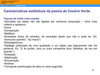 Dina Baptista | www.sebentadigital.com
EB 2,3/S de Vale de Cambra
2011/2012

| Português – 11º ano | Cesário Verde



     Características estilísticas da poesia de Cesário Verde

     Figuras de estilo mais usadas
     •Assíndeto (as ideias não são ligadas por nenhuma conjunção) – ritmo mais
     violento e agressivo
     •Ironia
     •Comparação
     •Metáfora
     •Sinestesia (troca de sentidos: dá sensação àquilo que não a pode ter. Ex:
     “brancuras quentes”; “luz macia”)
     •Estrangeirismos
     •Hipálage (atribuição de uma qualidade a um objeto que logicamente não lhe
     pertence. Ex: “E às portas, uma ou outra campainha toca, frenética, de vez em
     quando.”)
     •Gradação
     •Adjetivação
     •Enumeração
     •Antítese
     •Transporte (continuação da ideia no verso seguinte)
                                                                             12
 