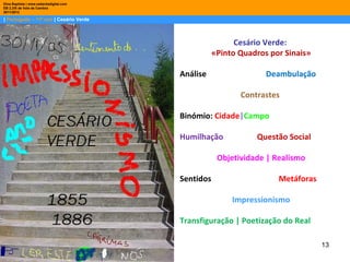 Dina Baptista | www.sebentadigital.com
EB 2,3/S de Vale de Cambra
2011/2012

| Português – 11º ano | Cesário Verde



                                                          Cesário Verde:
                                                    «Pinto Quadros por Sinais»

                                         Análise                  Deambulação

                                                           Contrastes

                                         Binómio: Cidade|Campo

                                         Humilhação            Questão Social

                                                     Objetividade | Realismo

                                         Sentidos                    Metáforas

                                                         Impressionismo

                                         Transfiguração | Poetização do Real

                                                                                 13
 