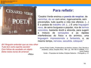 Dina Baptista | www.sebentadigital.com
EB 2,3/S de Vale de Cambra
2011/2012

| Português – 11º ano | Cesário Verde



                                                             Para refletir:
                                         “Cesário Verde ensinou a poesia de respirar, de
                                         caminhar, de ver com amor, ingenuamente, sem
                                         prevenções, tudo quanto a vida nos oferece. (…)
                                         E a poesia do trabalho útil. (…) E uma linguagem
                                         nova, de seiva burguesa e popular, rica de termos
                                         concretos, bastante dúctil e atrevida, para sugerir
                                         a mistura de sensações e as rápidas
                                         interferências do físico e do anímico, uma
                                         linguagem impressionista e fantasista, e, ao
                                         mesmo tempo, nervosa, sacudida, coloquial.”
 Ah! Ninguém entender que ao meu olhar
 Tudo tem certo espírito secreto!         Jacinto Prado Coelho, Problemática da História Literária, 2ªed. Revista e
 Com folhas de saudade um objeto            ampliada, Lisboa, Edições Ática, 1961, pp. 184‐185 in CABRAL, A. S.
 Deita raízes duras de arrancar.                                                                     ((s/d) Cesário
                                               Verde – Propostas de Análise, Edições Sebenta – Português, p. 31
                              «Nós»



                                                                                                           14
 