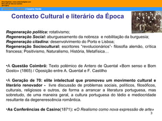 Dina Baptista | www.sebentadigital.com
EB 2,3/S de Vale de Cambra
2011/2012

| Português – 11º ano | Cesário Verde


            Contexto Cultural e literário da Época

     Regeneração política: rotativismo;
     Regeneração Social: aburguesamento da nobreza e nobilitação da burguesia;
     Regeneração citadina: desenvolvimento do Porto e Lisboa;
     Regeneração Sociocultural: escritores “revolucionários”- filosofia alemão, crítica
     francesa; Positivismo, Naturalismo, História, Metafísica…


     •A Questão Coimbrã: Texto polémico de Antero de Quental «Bom senso e Bom
     Gosto» (1865) / Oposição entre A. Quental e F. Castilho

     •A Geração de 70: elite intelectual que promoveu um movimento cultural e
     literário renovador - livre discussão de problemas sociais, políticos, filosóficos,
     culturais, religiosos e outros, de forma a arrancar a literatura portuguesa, mas
     sobretudo, de uma maneira geral, a cultura portuguesa do tédio e mediocridade
     resultante da degenerescência romântica.

     •As Conferências de Casino(1871): «O Realismo como nova expressão de arte»
                                                                                    3
 