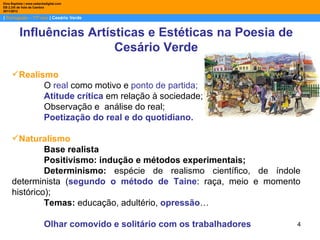Dina Baptista | www.sebentadigital.com
EB 2,3/S de Vale de Cambra
2011/2012

| Português – 11º ano | Cesário Verde


          Influências Artísticas e Estéticas na Poesia de
                           Cesário Verde

     Realismo
            O real como motivo e ponto de partida;
            Atitude crítica em relação à sociedade;
            Observação e análise do real;
            Poetização do real e do quotidiano.

     Naturalismo
              Base realista
              Positivismo: indução e métodos experimentais;
              Determinismo: espécie de realismo científico, de índole
     determinista (segundo o método de Taine: raça, meio e momento
     histórico);
              Temas: educação, adultério, opressão…

                          Olhar comovido e solitário com os trabalhadores   4
 