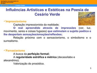 Dina Baptista | www.sebentadigital.com
EB 2,3/S de Vale de Cambra
2011/2012

| Português – 11º ano | Cesário Verde


          Influências Artísticas e Estéticas na Poesia de
                           Cesário Verde
     Impressionismo
              Captação impressionista da realidade;
              O real apreendido através de impressões (cor, luz,
     movimento, seres e coisas fugazes) que estimulam o sujeito poético e
     lhe despertam sensações/emoções/reflexões;
              Relação próxima com o sensacionismo, o simbolismo e o
     surrealismo.


     Parnasianismo
            A busca da perfeição formal;
            A regularidade estrófica e métrica (decassílabo e
     alexandrino);
            Valorização do prosódico.
                                                                        5
 