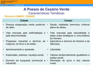 Dina Baptista | www.sebentadigital.com
EB 2,3/S de Vale de Cambra
2011/2012

| Português – 11º ano | Cesário Verde


                                           A Poesia de Cesário Verde
                                                  Características Temáticas
     Binómio CAMPO / CIDADE
                                         Cidade                               Campo
    • Doença, estagnação, morte, ausência • Saúde, vitalidade, harmonia, vivência
      de afeto.                             plena de afetos .

    • Vida marcada pela artificialidade e • Vida marcada pela naturalidade e
      pela desumanidade.                    pelos ciclos biológicos e comunitários
                                            do Homem.
    • Progresso industrial e domínio da • Agricultura e domínio do Homem e da
      máquina, do ferro e do betão.         Natureza.

    • Aprisionamento e opressão.                              • Liberdade.

    • Exploração, pobreza, injustiça social.
                                        • Valores tendencialmente igualitários e
                                          justiça social.
    • Domínio da burguesia (comercial e • Afirmação do povo e dos valores
      industrial)                         rurais.                            6
 