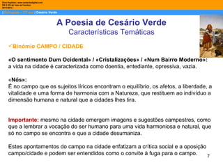 Dina Baptista | www.sebentadigital.com
EB 2,3/S de Vale de Cambra
2011/2012

| Português – 11º ano | Cesário Verde


                                         A Poesia de Cesário Verde
                                           Características Temáticas
     Binómio CAMPO / CIDADE

     «O sentimento Dum Ocidental» / «Cristalizações» / «Num Bairro Moderno»:
     a vida na cidade é caracterizada como doentia, entediante, opressiva, vazia.

     «Nós»:
     É no campo que os sujeitos líricos encontram o equilíbrio, os afetos, a liberdade, a
     vitalidade e uma forma de harmonia com a Natureza, que restituem ao indivíduo a
     dimensão humana e natural que a cidades lhes tira.


     Importante: mesmo na cidade emergem imagens e sugestões campestres, como
     que a lembrar a vocação do ser humano para uma vida harmoniosa e natural, que
     só no campo se encontra e que a cidade desumaniza.

     Estes apontamentos do campo na cidade enfatizam a crítica social e a oposição
     campo/cidade e podem ser entendidos como o convite à fuga para o campo.       7
 