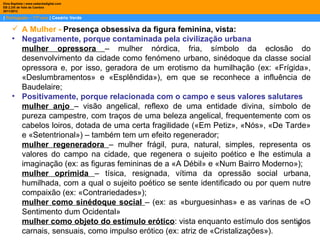 Dina Baptista | www.sebentadigital.com
EB 2,3/S de Vale de Cambra
2011/2012

| Português – 11º ano | Cesário Verde

      A Mulher - Presença obsessiva da figura feminina, vista:
     • Negativamente, porque contaminada pela civilização urbana
       mulher opressora – mulher nórdica, fria, símbolo da eclosão do
       desenvolvimento da cidade como fenómeno urbano, sinédoque da classe social
       opressora e, por isso, geradora de um erotismo da humilhação (ex: «Frígida»,
       «Deslumbramentos» e «Esplêndida»), em que se reconhece a influência de
       Baudelaire;
     • Positivamente, porque relacionada com o campo e seus valores salutares
       mulher anjo – visão angelical, reflexo de uma entidade divina, símbolo de
       pureza campestre, com traços de uma beleza angelical, frequentemente com os
       cabelos loiros, dotada de uma certa fragilidade («Em Petiz», «Nós», «De Tarde»
       e «Setentrional») – também tem um efeito regenerador;
       mulher regeneradora – mulher frágil, pura, natural, simples, representa os
       valores do campo na cidade, que regenera o sujeito poético e lhe estimula a
       imaginação (ex: as figuras femininas de a «A Débil» e «Num Bairro Moderno»);
       mulher oprimida – tísica, resignada, vítima da opressão social urbana,
       humilhada, com a qual o sujeito poético se sente identificado ou por quem nutre
       compaixão (ex: «Contrariedades»);
       mulher como sinédoque social – (ex: as «burguesinhas» e as varinas de «O
       Sentimento dum Ocidental»
       mulher como objeto do estímulo erótico: vista enquanto estímulo dos sentidos
                                                                                  9
       carnais, sensuais, como impulso erótico (ex: atriz de «Cristalizações»).
 