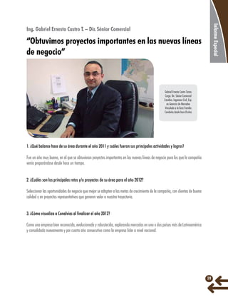 Informe Especial

Ing. Gabriel Ernesto Castro T. – Dir. Sénior Comercial

“Obtuvimos proyectos importantes en las nuevas líneas
de negocio”

Gabriel Ernesto Castro Torres
Cargo: Dir. Sénior Comercial
Estudios: Ingeniero Civil, Esp.
en Gerencia de Mercadeo
Vinculado a la Gran Familia
Conalvías desde hace 8 años

1. ¿Qué balance hace de su área durante el año 2011 y cuáles fueron sus principales actividades y logros?
Fue un año muy bueno, en el que se obtuvieron proyectos importantes en las nuevas líneas de negocio para los que la compañía
venía preparándose desde hace un tiempo.
2. ¿Cuáles son los principales retos y/o proyectos de su área para el año 2012?
Seleccionar las oportunidades de negocio que mejor se adapten a las metas de crecimiento de la compañía, con clientes de buena
calidad y en proyectos representativos que generen valor a nuestra trayectoria.
3. ¿Cómo visualiza a Conalvías al finalizar el año 2012?
Como una empresa bien reconocida, evolucionada y robustecida, explorando mercados en uno o dos países más de Latinoamérica
y consolidada nuevamente y por cuarto año consecutivo como la empresa líder a nivel nacional.

19

 