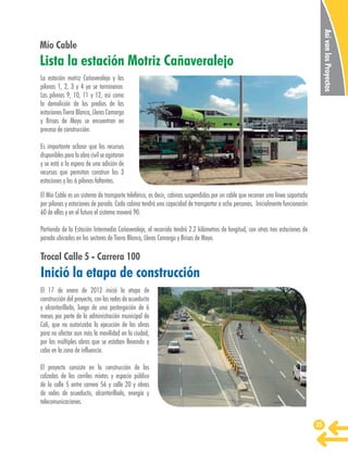 Así van los Proyectos

Mío Cable

Lista la estación Motriz Cañaveralejo
La estación motriz Cañaveralejo y las
pilonas 1, 2, 3 y 4 ya se terminaron.
Las pilonas 9, 10, 11 y 12, así como
la demolición de los predios de las
estaciones Tierra Blanca, Lleras Camargo
y Brisas de Mayo se encuentran en
proceso de construcción.
Es importante aclarar que los recursos
disponibles para la obra civil se agotaron
y se está a la espera de una adición de
recursos que permitan construir las 3
estaciones y las 6 pilonas faltantes.
El Mío Cable es un sistema de transporte teleférico, es decir, cabinas suspendidas por un cable que recorren una línea soportada
por pilonas y estaciones de parada. Cada cabina tendrá una capacidad de transportar a ocho personas. Inicialmente funcionarán
60 de ellas y en el futuro el sistema moverá 90.
Partiendo de la Estación Intermedia Cañaveralejo, el recorrido tendrá 2.2 kilómetros de longitud, con otras tres estaciones de
parada ubicadas en los sectores de Tierra Blanca, Lleras Camargo y Brisas de Mayo.

Trocal Calle 5 - Carrera 100

Inició la etapa de construcción
El 17 de enero de 2012 inició la etapa de
construcción del proyecto, con las redes de acueducto
y alcantarillado, luego de una postergación de 6
meses por parte de la administración municipal de
Cali, que no autorizaba la ejecución de las obras
para no afectar aun más la movilidad en la ciudad,
por las múltiples obras que se estaban llevando a
cabo en la zona de influencia.
El proyecto consiste en la construcción de las
calzadas de los carriles mixtos y espacio público
de la calle 5 entre carrera 56 y calle 20 y obras
de redes de acueducto, alcantarillado, energía y
telecomunicaciones.
35

 