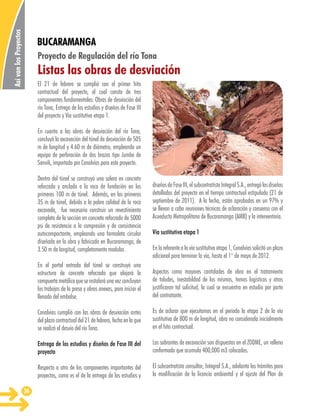 Así van los Proyectos

BUCARAMANGA
Proyecto de Regulación del río Tona

Listas las obras de desviación
El 21 de febrero se cumplió con el primer hito
contractual del proyecto, el cual consta de tres
componentes fundamentales: Obras de desviación del
río Tona, Entrega de los estudios y diseños de Fase III
del proyecto y Vía sustitutiva etapa 1.
En cuanto a las obras de desviación del río Tona,
concluyó la excavación del túnel de desviación de 505
m de longitud y 4.60 m de diámetro, empleando un
equipo de perforación de dos brazos tipo Jumbo de
Sanvik, importado por Conalvías para este proyecto.
Dentro del túnel se construyó una solera en concreto
reforzado y anclado a la roca de fundación en los
primeros 100 m de túnel. Además, en los primeros
35 m de túnel, debido a la pobre calidad de la roca
excavada, fue necesario construir un revestimiento
completo de la sección en concreto reforzado de 5000
psi de resistencia a la compresión y de consistencia
autocompactante, empleando una formaleta circular
diseñada en la obra y fabricada en Bucaramanga, de
3.50 m de longitud, completamente modular.

diseños de Fase III, el subcontratista Integral S.A., entregó los diseños
detallados del proyecto en el tiempo contractual estipulado (21 de
septiembre de 2011). A la fecha, están aprobados en un 97% y
se llevan a cabo reuniones técnicas de aclaración y consenso con el
Acueducto Metropolitano de Bucaramanga (AMB) y la interventoría.
Vía sustitutiva etapa 1
En lo referente a la vía sustitutiva etapa 1, Conalvías solicitó un plazo
adicional para terminar la vía, hasta el 1° de mayo de 2012.

En el portal entrada del túnel se construyó una
estructura de concreto reforzado que alojará la
compuerta metálica que se instalará una vez concluyan
los trabajos de la presa y obras anexas, para iniciar el
llenado del embalse.
Conalvías cumplió con las obras de desviación antes
del plazo contractual del 21 de febrero, fecha en la que
se realizó el desvío del río Tona.

Es de aclarar que ejecutamos en el período la etapa 2 de la vía
sustitutiva de 800 m de longitud, obra no considerada inicialmente
en el hito contractual.

Entrega de los estudios y diseños de Fase III del
proyecto

Los sobrantes de excavación son dispuestos en el ZODME, un relleno
conformado que acumula 400,000 m3 colocados.

Respecto a otro de los componentes importantes del
proyectos, como es el de la entrega de los estudios y
36

Aspectos como mayores cantidades de obra en el tratamiento
de taludes, inestabildad de los mismos, temas logísticos y otros
justificaron tal solicitud, la cual se encuentra en estudio por parte
del contratante.

El subcontratista consultor, Integral S.A., adelanta los trámites para
la modificación de la licencia ambiental y el ajuste del Plan de

 