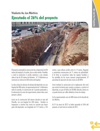 Así van los Proyectos

Viaducto Av. Los Mártires

Ejecutado el 26% del proyecto

El proyecto contempla la construcción de un deprimido de 328
metros de longitud y 4 carriles, dos en cada sentido. Paralelos
a nivel se construirán 2 carriles exteriores y una rotonda
sobre el eje de 50 metros de diámetro. A 1.5 kilómetros se
construirá un retorno de 330 metros de longitud.

metros, cuyas alturas oscilan entre 3 y 9 metros, llegando
a presentarse excavaciones de 11 metros de profundidad.
A la fecha se encuentran todas las zapatas fundidas y
las pantallas de los muros avanzan progresivamente. El
porcentaje de ejecución de estos muros es del 80%

La obra incluye la solución de drenaje del deprimido con una
longitud de 500 metros, la repavimentación de 1.6 kilómetros
sobre la avenida, la construcción de 4 puentes peatonales y
la adecuación de zonas de esparcimiento urbano tales como
parques y plazas.

Inició también la construcción de la explanación del carril
que servirá de desvío para cuando se empiece a construir el
deprimido, ya que el tráfico de 50.000 vehículos diarios no
se puede desviar por calles aledañas al área de trabajo.

Inició con la construcción del retorno ubicado en área del
Chorrillo, con una longitud de 330 metros. También se
empezaron a construir dos muros en concreto que hacen
parte del deprimido, con longitudes de 117 metros y 126

Se ha repavimentado cerca de 800 metros de la Avenida de
Los Mártires.
Al 31 de enero de 2012 se había ejecutado el 26% del
proyecto, el cual inició en octubre de 2011.

45

 