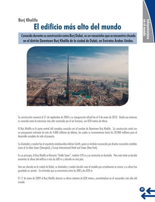 El edificio más alto del mundo

Conocido durante su construcción como Burj Dubai, es un rascacielos que se encuentra situado
en el distrito Downtown Burj Khalifa de la ciudad de Dubái, en Emiratos Árabes Unidos.

Infraestructura
en el mundo

Burj Khalifa

Su construcción comenzó el 21 de septiembre de 2004 y su inauguración oficial fue el 4 de enero de 2010. Desde ese entonces
es conocida como la estructura más alta construida por el ser humano, con 828 metros de altura.
El Burj Khalifa es la parte central del complejo conocido con el nombre de Downtown Burj Khalifa. Su construcción contó con
un presupuesto estimado de más de 4.000 millones de dólares, los cuales se incrementaron hasta los 20.000 millones para el
desarrollo completo de todo el proyecto.
Su diseñador y creador fue el arquitecto estadounidece Adrian Smith, quien es también reconocido por diseñar rascacielos notables
como el Jin Mao Tower (Shanghái) y Trump International Hotel and Tower (New York).
En un principio, el Burj Khalifa se llamaría “Grollo Tower”, mediría 570 m y se construiría en Australia. Pero más tarde se decidió
aumentar la altura del edificio a más de 600 m y ubicarlo en otro país.
Una vez ubicado en la ciudad de Dubái, su diseñador y creador decidió crear el modelo que actualmente se conoce y su altura fue
guardada en secreto. Se estimaba que se encontraría entre los 800 y los 820 m.
El 17 de enero de 2009 el Burj Khalifa alcanzó su altura máxima de 828 metros, convirtiéndose en el rascacielos más alto del
mundo.
49

 