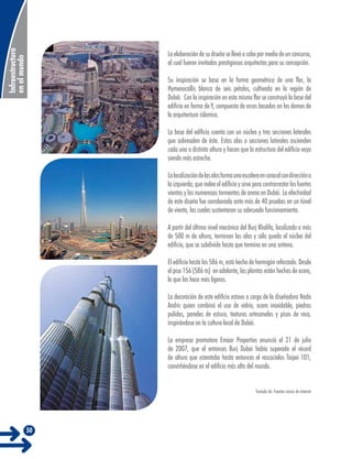 Infraestructura
en el mundo

La elaboración de su diseño se llevó a cabo por medio de un concurso,
al cual fueron invitados prestigiosos arquitectos para su concepción.
Su inspiración se basa en la forma geométrica de una flor, la
Hymenocallis blanca de seis pétalos, cultivada en la región de
Dubái. Con la inspiración en esta misma flor se construyó la base del
edificio en forma de Y, compuesta de arcos basados en los domos de
la arquitectura islámica.
La base del edificio cuenta con un núcleo y tres secciones laterales
que sobresalen de éste. Estas alas o secciones laterales ascienden
cada una a distinta altura y hacen que la estructura del edificio vaya
siendo más estrecha.
La localización de las alas forma una escalera en caracol con dirección a
la izquierda, que rodea el edificio y sirve para contrarrestar los fuertes
vientos y las numerosas tormentas de arena en Dubái. La efectividad
de este diseño fue corroborada ante más de 40 pruebas en un túnel
de viento, las cuales sustentaron su adecuado funcionamiento.
A partir del último nivel mecánico del Burj Khalifa, localizado a más
de 500 m de altura, terminan las alas y sólo queda el núcleo del
edificio, que se subdivide hasta que termina en una antena.
El edificio hasta los 586 m, está hecho de hormigón reforzado. Desde
el piso 156 (586 m) en adelante, las plantas están hechas de acero,
lo que las hace más ligeras.
La decoración de este edificio estuvo a cargo de la diseñadora Nada
Andric quien combinó el uso de vidrio, acero inoxidable, piedras
pulidas, paredes de estuco, texturas artesanales y pisos de roca,
inspirándose en la cultura local de Dubái.
La empresa promotora Emaar Properties anunció el 21 de julio
de 2007, que el entonces Burj Dubai había superado el récord
de altura que ostentaba hasta entonces el rascacielos Taipei 101,
convirtiéndose en el edificio más alto del mundo.
Tomado de: Fuentes varias de internet

50

 