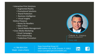 Depo Consulting Group LLC
4409 Hoffner Ave. # 529, Orlando, FL 32812
Cesar.Lizano@GraphicArtsVISION.com
+1 786 859 2554
Skype cesar.a.lizano
• Interactive Print Solutions
• Augmented Reality
• Promotional Solutions
• Brand Protection
• Business Intelligence
• Visual Insights
•Online Presence
• Stores for Resellers
• Web 2 Print
• Social Media Management
• Cross Media Marketing
• Email Campaigns
• Print Advertising
• Tradeshow Promotion
 