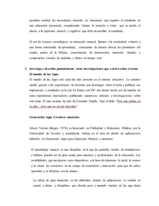 permitan sustituir las necesidades naturales ya mencionas que requiere el estudiante en
una educación presencial, considerando Llamar la atención y evitar que se pierda el
interés a la expresión musical y cognitivo que debe desarrollar el estudiante.
El uso de recursos tecnológicos en educación musical, llamara a la creatividad e interés a
una forma entretenida de aprendizaje, conociendo de manera directa los parámetros del
sonido, partes de la Música, conocimiento de instrumentos musicales virtuales y
composición creativa de melodías y ritmos en tiempo real.
5. Investiga y describa puntualmente otras investigaciones que existen sobre el tema.
El mundo de las Apps.
El mundo de las Apps está cada día más presente en el entorno educativo. Lo estamos
viendo gracias a las experiencias de docentes que investigan sobre el tema y publican sus
impresiones y resultados en la red. En Educa con TIC nos hemos hecho eco de muchas de
estas experiencias innovadoras publicando numerosos artículos e investigaciones sobre
este tema. El más reciente ha sido de Fernando Trujillo, bajo el título "Pon una tableta en
tu aula... pero que no sea de chocolate"
Generación Apps Creativas musicales
Álvaro Varona (Burgos 1974), es licenciado en Publicidad y Relaciones Públicas por la
Universidad de Navarra y actualmente trabaja en el área de diseño de aplicaciones
infantiles en Generación Apps para Educación Musical y menciona:
El aprendizaje musical es una disciplina en la que las pantallas táctiles de smartphones
y tabletas pueden ser de gran ayuda para maestros y profesionales de la educación. Las
posibilidades que incorporan estos dispositivos a la hora de relacionar lo táctil, lo sonoro
y lo visual, las convierten en un campo de creatividad e innovación para que los niños
aprendan y se diviertan con la música.
La oferta de apps musicales en las diferentes tiendas de aplicaciones es variada en
cuanto a títulos y disciplinas que aborda pero a menudo muchas de las app dejan
 