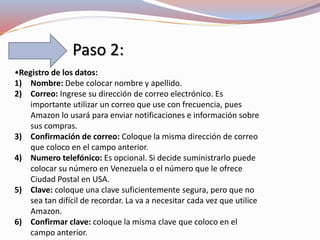 Paso 2:
•Registro de los datos:
1) Nombre: Debe colocar nombre y apellido.
2) Correo: Ingrese su dirección de correo electrónico. Es
importante utilizar un correo que use con frecuencia, pues
Amazon lo usará para enviar notificaciones e información sobre
sus compras.
3) Confirmación de correo: Coloque la misma dirección de correo
que coloco en el campo anterior.
4) Numero telefónico: Es opcional. Si decide suministrarlo puede
colocar su número en Venezuela o el número que le ofrece
Ciudad Postal en USA.
5) Clave: coloque una clave suficientemente segura, pero que no
sea tan difícil de recordar. La va a necesitar cada vez que utilice
Amazon.
6) Confirmar clave: coloque la misma clave que coloco en el
campo anterior.
 