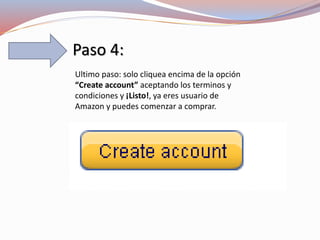 Paso 4:
Ultimo paso: solo cliquea encima de la opción
“Create account” aceptando los terminos y
condiciones y ¡Listo!, ya eres usuario de
Amazon y puedes comenzar a comprar.
 