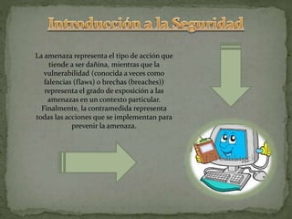 La amenaza representa el tipo de acción que
tiende a ser dañina, mientras que la
vulnerabilidad (conocida a veces como
falencias (flaws) o brechas (breaches))
representa el grado de exposición a las
amenazas en un contexto particular.
Finalmente, la contramedida representa
todas las acciones que se implementan para
prevenir la amenaza.
 