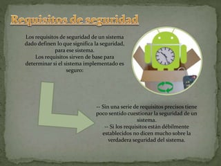 Los requisitos de seguridad de un sistema
dado definen lo que significa la seguridad,
para ese sistema.
Los requisitos sirven de base para
determinar si el sistema implementado es
seguro:
-- Sin una serie de requisitos precisos tiene
poco sentido cuestionar la seguridad de un
sistema.
-- Si los requisitos están débilmente
establecidos no dicen mucho sobre la
verdadera seguridad del sistema.
 