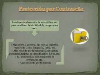 + Algo sobre la persona: Ej.: huellas digitales,
registro de la voz, fotografía, firma, etc.
+ Algo poseído por la persona: Ej.: insignias
especiales, tarjetas de identificación, llaves, etc.
+ Ej.: contraseñas, combinaciones de
cerraduras, etc.
+ Algo conocido por la persona
Las clases de elementos de autentificación
para establecer la identidad de una persona
son:
 
