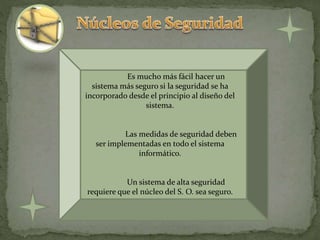 Es mucho más fácil hacer un
sistema más seguro si la seguridad se ha
incorporado desde el principio al diseño del
sistema.
Las medidas de seguridad deben
ser implementadas en todo el sistema
informático.
Un sistema de alta seguridad
requiere que el núcleo del S. O. sea seguro.
 