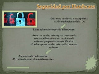 -Mejorando la performance.
-Permitiendo controles más frecuentes.
Existe una tendencia a incorporar al
hardware funciones del S. O.:
Las funciones incorporada al hardware:
-Resultan mucho más seguras que cuando
son asequibles como instrucciones de
software que pueden ser modificadas.
-Pueden operar mucho más rápido que en el
software:
 