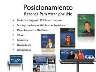 Posicionamiento
          Razones Para Votar por JMc
•   De Arizona (ha ganado 70% de voto Hispano)

•   Se la jugó con la comunidad hasta vs Republicanos

•   Menos Impuestos = Más Dinero

•   Valores

•   Patriotismo

•   Orgullo Latino

•   Latinoamérica
 