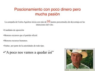 Poscionamiento con poco dinero pero
                       mucha pasión
 La campaña de Carlos Aguilera inicia con más de    10puntos porcentuales de desventaja en las
                                     intenciones del voto.

•Candidato de oposición

•Menores recursos que el partido oficial.

•Menores recursos humanos.

•Trabas por parte de la autoridades de todo tipo.

                                                     .
•“A poco nos vamos a quedar así”
 