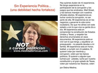 Hay quienes dudan de mi experiencia.
                                  No tengo experiencia en la
   Sin Experiencia Política...    participación de la corrupción y los
(una debilidad hecha fortaleza)   juegos que los sindicatos, Wall Street,
                                  y los bancos manejan con nuestros
                                  oﬁciales electos. Mi experiencia es
                                  luchar contra la corrupción, no ser
                                  parte de ella. Mi experiencia es en los
                                  negocios y ganarme la vida como
                                  ciudadana. Asi que me alineo con este
                                  estado y con lo que vive su gente día a
                                  día. Mi experiencia está en
                                  comprender la constitución de Estados
                                  Unidos y Texas, y respetar los
                                  derechos enumerados en esos
                                  documentos. Mi experiencia está en
                                  vivir con lo que tengo, y equilibrar un
                                  presupuesto - no pasarle deudas a mi
                                  familia. Mi experiencia esta en honor,
                                  lealtad, y cumplir con mi palabra. Si
                                  quieren votar por mentiras y
                                  corrupcion, voten por los típicos
                                  políticos. Si quieren a alguien que
                                  luchara por ustedes, luche por nuestra
                                  constitución y el gran estado de Texas,
                                  voten por nosotros los Texanos, voten
                                  por Debra Medina.
 