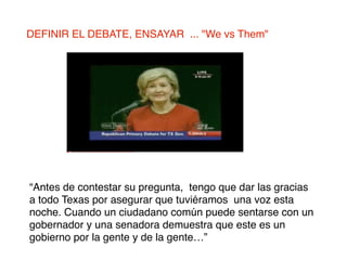 DEFINIR EL DEBATE, ENSAYAR ... "We vs Them"




“Antes de contestar su pregunta, tengo que dar las gracias
a todo Texas por asegurar que tuviéramos una voz esta
noche. Cuando un ciudadano común puede sentarse con un
gobernador y una senadora demuestra que este es un
gobierno por la gente y de la gente…”
 