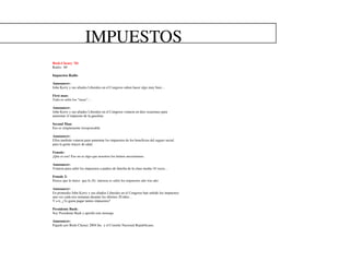 IMPUESTOS
Bush-Cheney ’04
Radio: 60

Impuestos Radio

Announcer:
John Kerry y sus aliados Liberales en el Congreso saben hacer algo muy bien…

First man:
Todo es subir los “taxes”…

Announcer:
John Kerry y sus aliados Liberales en el Congreso votaron en diez ocasiones para
aumentar el impuesto de la gasolina

Second Man:
Eso es simplemente irresponsable

Announcer:
Ellos también votaron para aumentar los impuestos de los beneficios del seguro social
para la gente mayor de edad.

Female:
¡Que es eso! Eso no es algo que nosotros los latinos necesitamos.

Announcer:
Votaron para subir los impuestos a padres de familia de la clase media 18 veces…

Female 2:
Parece que lo único que le (S) interesa es subir los impuestos año tras año

Announcer:
En promedio John Kerry y sus aliados Liberales en el Congreso han subido los impuestos
una vez cada tres semanas durante los últimos 20 años…
Y a ti, ¿Te gusta pagar tantos impuestos?

Presidente Bush:
Soy Presidente Bush y aprobé este mensaje.

Announcer:
Pagado por Bush-Cheney 2004 Inc y el Comitte Nacional Republicano.
 