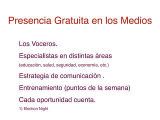 Presencia Gratuita en los Medios

  Los Voceros.
  Especialistas en distintas áreas
  (educación, salud, seguridad, economía, etc.)

  Estrategia de comunicación .
  Entrenamiento (puntos de la semana)
  Cada oportunidad cuenta.
  1) Election Night
 