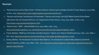 Sources:
1. "National Snow and Ice Data Center." All About Glaciers. Advancing Knowledge of Earth's Frozen Regions, 2015. Web.
10 Nov. 2015. https://nsidc.org/cryosphere/glaciers/questions/what.html
2. "Glaciers and Icecaps: Storehouses of Freshwater." Glaciers and Icecaps, the USGSWater Science School Water-
information Site. Ed. Howard Perlman. U.S. Department of the Interior, 7 Aug. 2015. Web. 10 Nov. 2015.
http://water.usgs.gov/edu/earthglacier.html.
3. "Glacier Facts." WWF -.WorldWildife Fund, 2015.Web. 1 Dec. 2015.
http://wwf.panda.org/about_our_earth/aboutcc/problems/impacts/glaciers/glacier_facts/
4. Fraser, Barbara. "Melting in the Andes: Goodbye Glaciers." Nature.com. Nature Publishing Group, 7 Nov. 2012. Web. 1
Dec. 2015. http://www.nature.com/news/melting-in-the-andes-goodbye-glaciers-1.11759
5. Davies, Bethan. "An Introduction to Glacier Mass Balance." An Introduction to Glacier Mass Balance Comments.
Antartic Glaciers, 16 Mar. 2015.Web. 1 Dec. 2015. http://www.antarcticglaciers.org/modern-glaciers/introduction-
glacier-mass-balance/
 