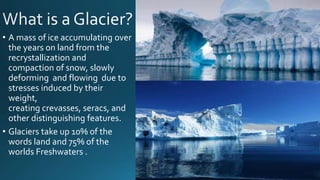 • A mass of ice accumulating over
the years on land from the
recrystallization and
compaction of snow, slowly
deforming and flowing due to
stresses induced by their
weight,
creating crevasses, seracs, and
other distinguishing features.
• Glaciers take up 10% of the
words land and 75% of the
worlds Freshwaters .
 
