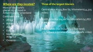 Where are they located?
Most of the world's
glacial ice is found in
Antarctica and Greenland
Continents are
• Africa
• Antarctica
• Asia
• Europe
• North and South
America
• Oceania
Three of the largest Glaciers
Central Asia at 114,800 Sq. kilometers(44,325
miles)
North America 124,00 Sq. kilometers (47,877
square miles)
Artic Islands (not including Green land)
275, Square kilometers(106,371 Square miles)
 
