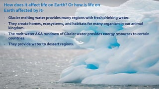 - Glacier melting water provides many regions with fresh drinking water.
- They create homes, ecosystems, and habitats for many organism in our animal
kingdom.
- The melt water AKA rundown of Glacier water provides energy resources to certain
countries.
- They provide water to dessert regions.
How does it affect life on Earth? Or how is life on
Earth affected by it?
 