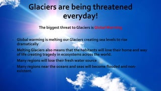 Glaciers are being threatened
everyday!
The biggest threat to Glaciers is Global Warming
- Global warming is melting our Glaciers creating sea levels to rise
dramatically
- Melting Glaciers also means that the habitants will lose their home and way
of life creating tragedy in ecosystems across the world.
- Many regions will lose their fresh water source
- Many regions near the oceans and seas will become flooded and non-
existent.
 