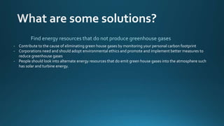- Contribute to the cause of eliminating green house gases by monitoring your personal carbon footprint
- Corporations need and should adopt environmental ethics and promote and implement better measures to
reduce greenhouse gases
- People should look into alternate energy resources that do emit green house gases into the atmosphere such
has solar and turbine energy.
 