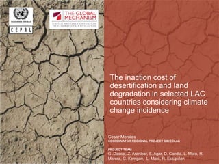 The inaction cost of
desertification and land
degradation in selected LAC
countries considering climate
change incidence
Cesar Morales
COORDINATOR REGIONAL PROJECT GM/ECLAC
PROJECT TEAM
G .Dascal, Z. Aranibar, S. Agar, D. Candia, L. Mora, R.
Morera, G. Kerrigan, L. Mora, R. Estupiñan
 