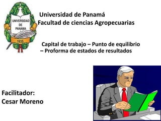 Facilitador:
Cesar Moreno
Universidad de Panamá
Facultad de ciencias Agropecuarias
Capital de trabajo – Punto de equilibrio
– Proforma de estados de resultados
 