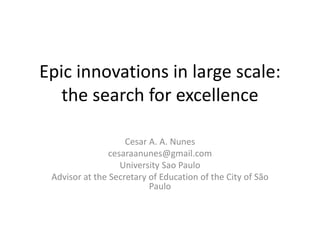 Epic innovations in large scale:
the search for excellence
Cesar A. A. Nunes
cesaraanunes@gmail.com
University Sao Paulo
Advisor at the Secretary of Education of the City of São
Paulo
 