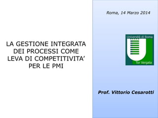 Prof. Vittorio Cesarotti
Roma, 14 Marzo 2014
LA GESTIONE INTEGRATA
DEI PROCESSI COME
LEVA DI COMPETITIVITA’
PER LE PMI
 