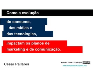 Como a evolução

 do consumo,
  das mídias e
 das tecnologias,

 impactam os planos de
 marketing e de comunicação.


                               Palestra ESPM – 11/03/2010
Cesar Pallares                  www.cesarpallares.wordpress.com
 