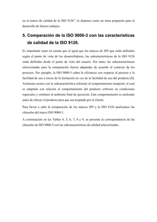 en el marco de calidad de la ISO 9126”, lo dejamos como un tema propuesto para el
desarrollo de futuros trabajos.


5. Comparación de la ISO 9000-3 con las características
   de calidad de la ISO 9126.
Es importante tener en cuenta que al igual que los marcos de SPI que están definidos
según el punto de vista de los desarrolladores, las subcaracterísticas de la ISO 9126
están definidas desde el punto de vista del usuario. Por tanto, las subcaracterísticas
seleccionadas para la comparación fueron adaptadas de acuerdo al contexto de los
procesos. Por ejemplo, la ISO 9000-3 cubre la eficiencia con respecto al proceso y la
facilidad de uso a través de la formación en vez de la facilidad de uso del producto [8].
Asimismo ocurre con la subcaracterística referente al comportamiento temporal, el cual
es adaptado con relación al comportamiento del producto software en condiciones
especiales y similares al ambiente final de ejecución. Este comportamiento es analizado
antes de ofrecer el producto para que sea aceptado por el cliente.

Para llevar a cabo la comparación de los marcos SPI y la ISO 9126 analizamos las
cláusulas del marco ISO 9000-3.

A continuación en las Tablas 4, 5, 6, 7, 8 y 9, se presenta la correspondencia de las
cláusulas de ISO 9000-3 con las subcaracterísticas de calidad seleccionadas.
 
