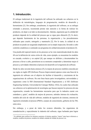 1. Introducción.
El enfoque tradicional de la ingeniería del software ha enfocado sus esfuerzos en la
definición de metodologías, lenguajes de programación, modelos de desarrollo y
herramientas [1]. Sin embargo, actualmente, la ingeniería del software, en su enfoque
orientado a procesos, recomienda prestar más atención a la forma de realizar los
productos, sin dejar a un lado su documentación. Además, argumenta que la calidad del
producto depende de la calidad del proceso que se sigue para obtenerlo [5]. Es decir,
que depende fuertemente de las personas, la organización y los procedimientos
utilizados para crearlo, entregarlo y mantenerlo [2]. Por lo tanto, la calidad de un
producto no puede ser asegurada simplemente con la simple inspección, llevando a cabo
controles estadísticos o centrando sus programas de calidad únicamente al producto [3].

Una prueba del especial interés en los procesos se ha visto materializada desde los años
60 con la definición de varios ciclos de vida, como ejemplo, se encuentran los modelos
en cascada, evolutivo y en espiral [4], que aunque no definían y documentaban los
procesos a llevar a cabo, permitieron en su momento comprender y determinar mejor el
proceso y actividades inherentes al proceso de desarrollo en la ingeniería de software.

Desde los años noventa hasta entonces [5], la mejora de procesos también conocida por
sus siglas en inglés SPI (Software Process Improvement) aparece como una línea de la
ingeniería de software con el objetivo de facilitar el desarrollo y crecimiento de las
organizaciones de software. Ha esta línea hacen parte investigadores, universidades y
organismos como la ISO (International Standard Organisation) y el SEI (Software
Engineering Institute, Universidad de Carnegie Mellon, USA), los cuales han enfocado
sus esfuerzos en la optimización de tecnologías que buscan mejorar los procesos de una
organización, creando las herramientas necesarias para que la industria cuente con
estándares y guías1, modelos de mejora de procesos, métodos internos de evaluación,
modelos del ciclo de vida del software, modelos de ingeniería de sistemas, entornos de
ingeniería orientados al proceso (PSEE), cuerpos de conocimiento, gobierno de las TSI,
entre otros.

Sin embargo, y a pesar de todos los avances obtenidos, los organismos de
estandarización y especialmente la industria del software, sigue luchando para lograr

1En adelante para unificar los términos usaremos el término genérico “marco” para hacer referencia a:
modelos, modelos de proceso, modelos de calidad, estándar de calidad, de proceso, etc.
 