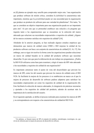 en [8] plantea un ejemplo muy sencillo para comprender mejor esto; “una organización
que produce software de misión crítica, considera la fiabilidad la característica más
importante, mientras que la portabilidad puede ser una necesidad para la organización
que produce un producto de software para una variedad de plataformas”. Por tanto, “lo
que se considera un objetivo importante para una organización puede no ser importante
para otra”. Es por esto que es primordial establecer una solución a la pregunta que
inquieta tanto a las organizaciones que se encuentran en la selección del marco
adecuado que solucione sus necesidades empresariales o requisitos de calidad: ¿Alguno
de los marcos existentes satisface mis requisitos de calidad? [14].

Alrededor de la anterior pregunta, se han realizado algunos estudios empíricos que
demuestran que marcos de calidad como CMM e ISO mejoran la calidad de los
productos software con base a un conjunto de características de calidad [15, 16, 17]. Sin
embargo, aun se sigue sin resolver la forma como las organizaciones puedan seleccionar
un marco de calidad basados en la calidad del producto software que necesitan
desarrollar. Es por esto que para la elaboración de este trabajo nos preguntamos: ¿Podría
la ISO 9126 utilizarse como base para examinar y elegir el marco de SPI2 más adecuado
a las necesidades y requisitos de calidad de una organización?

Es importante armonizar tanto el punto de vista del desarrollador que proveen los
marcos de SPI, como los del usuario que proveen los marcos de calidad como el ISO
9126. Se facilitaría la mejora de los procesos si se estableciera un marco en el que la
mejora de procesos de desarrollo de software pudiera adaptarse para satisfacer las
necesidades empresariales así como los requisitos de calidad de la organización [8].
Esto facilitaría la selección de marcos adecuados, la integración de prácticas necesarias
y ajustadas a los requisitos de calidad del producto, además de acentuar más la
importancia de la satisfacción del usuario.

En el siguiente apartado, se define el proceso realizado para examinar los marcos de SPI
y su correspondencia con respecto a las características de calidad de ISO 9126.




  2  En adelante, se llamará marco de SPI al conjunto de modelos, metodologías, tecnologías, etc, que
sirvan de referente para la mejora de procesos de desarrollo de software.
 