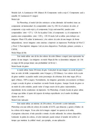 Modelo Lab. A. Luminancia=100 (blanco) B. Componente verde a rojo C. Componente azul a
amarillo D. Luminancia=0 (negro)
Modo Lab
En Photoshop, el modo Lab (los asteriscos se han eliminado del nombre) tiene un
componente de luminosidad (L) comprendido entre 0 y 100. En el selector de color, el
componente a (eje verde-rojo) y el componente b (eje azul-amarillo) pueden estar
comprendidos entre +127 y –128. En la paleta Color, el componente a y el componente b
pueden estar comprendidos entre +120 y –120. El modo Lab se utiliza para trabajar con
imágenes Photo CD, editar la luminancia y los valores de color de una imagen de forma
independiente, mover imágenes entre sistemas e imprimir en impresoras PostScript de Nivel 2
y Nivel 3. Para imprimir imágenes Lab en otros dispositivos PostScript, primero convierta a
CMYK.
Modo Mapa de bits
Este modo utiliza uno de los dos valores de color (blanco o negro) para representar los
píxeles de una imagen. Las imágenes en modo Mapa de bits se denominan imágenes de 1 bit
en mapa de bits porque tienen una profundidad de bit de 1.
Modo Escala de grises
te modo utiliza hasta 256 tonos de gris. Cada píxel de una imagen en escala de grises
tiene un valor de brillo comprendido entre 0 (negro) y 255 (blanco). Los valores de la escala
de grises también se pueden medir como porcentajes de cobertura de la tinta negra (0% es
igual a blanco, 100% a negro). Normalmente, las imágenes generadas con escáneres en blanco
y negro o escala de grises se visualizan en modo Escala de grises. Aunque Escala de grises es
un modo de color estándar, puede variar el rango exacto de los grises representados,
dependiendo de las condiciones de impresión. En Photoshop, el modo Escala de grises utiliza
el rango que deﬁne el ajuste del espacio de trabajo especiﬁcado en el cuadro de diálogo
Ajustes de color.
Modo Color indexado
Este modo utiliza un máximo de 256 colores. Al convertir a color indexado,
Photoshop crea una tabla de colores de consulta (CLUT), que almacena y genera el índice de
los colores de la imagen. Si un color de la imagen original no aparece en la tabla,
el programa selecciona el más parecido o simula el color utilizando los colores disponibles.
Limitando la paleta de colores, el color indexado puede reducir el tamaño del archivo al
tiempo que mantiene la calidad visual; por ejemplo, en una aplicación
 