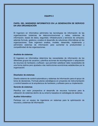 EQUIPO 2
PAPEL DEL INGENIERO INFORMÁTICO EN LA GENERACIÓN DE SERVICIO
EN UNA ORGANIZACIÓN
El Ingeniero en Informática administra las tecnologías de información de las
organizaciones (sistemas de telecomunicaciones y redes, sistemas de
información, bases de datos, seguridad, infraestructura y servicios de cómputo);
además formula, gestiona y evalúa el desarrollo de soluciones informáticas en las
organizaciones. Este ingeniero analiza, modela, desarrolla, implementa y
administra sistemas de información para aumentar la productividad y
competitividad de las organizaciones.
Analista de sistemas
El Ingeniero en Informática determina las necesidades de información de los
diferentes grupos de usuarios y planifica acciones de reconfiguración o adquisición
de recursos de hardware y software que permitan satisfacer tales necesidades de
una forma óptima pero ajustada a las restricciones económicas establecidas por la
organización.
Diseñador de sistemas
Diseña sistema de control automáticos y sistemas de información para el apoyo de
toma de decisiones. Formula planes estratégicos en proyectos de instrumentación
y control basados en la arquitectura de hardware y software para su implantación.
Gerente de sistemas
Planifica con visón prospectiva el desarrollo de recursos humanos para la
utilización de sistemas dentro de su entorno basados en estrategias de sistemas.
Auditor Informático
Participa con un equipo de ingenieros en sistemas para la optimización de
recursos y sistemas de información.
 