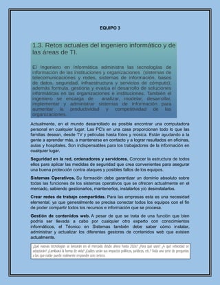 EQUIPO 3
Actualmente, en el mundo desarrollado es posible encontrar una computadora
personal en cualquier lugar. Las PC's en una casa proporcionan todo lo que las
familias desean, desde TV y películas hasta fotos y música. Están ayudando a la
gente a aprender más, a mantenerse en contacto y a lograr resultados en oficinas,
aulas y hospitales. Son indispensables para los trabajadores de la información en
cualquier lugar.
Seguridad en la red, ordenadores y servidores. Conocer la estructura de todos
ellos para aplicar las medidas de seguridad que crea convenientes para asegurar
una buena protección contra ataques y posibles fallos de los equipos.
Sistemas Operativos. Su formación debe garantizar un dominio absoluto sobre
todas las funciones de los sistemas operativos que se ofrecen actualmente en el
mercado, sabiendo gestionarlos, mantenerlos, instalarlos y/o desinstalarlos.
Crear redes de trabajo compartidas. Para las empresas esta es una necesidad
elemental, ya que generalmente se precisa conectar todos los equipos con el fin
de poder compartir todos los recursos e información que se procesa.
Gestión de contenidos web. A pesar de que se trata de una función que bien
podría ser llevada a cabo por cualquier otro experto con conocimientos
informáticos, el Técnico en Sistemas también debe saber cómo instalar,
administrar y actualizar los diferentes gestores de contenidos web que existen
actualmente.
 
