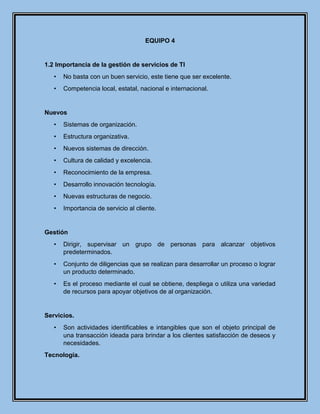 EQUIPO 4
1.2 Importancia de la gestión de servicios de TI
• No basta con un buen servicio, este tiene que ser excelente.
• Competencia local, estatal, nacional e internacional.
Nuevos
• Sistemas de organización.
• Estructura organizativa.
• Nuevos sistemas de dirección.
• Cultura de calidad y excelencia.
• Reconocimiento de la empresa.
• Desarrollo innovación tecnología.
• Nuevas estructuras de negocio.
• Importancia de servicio al cliente.
Gestión
• Dirigir, supervisar un grupo de personas para alcanzar objetivos
predeterminados.
• Conjunto de diligencias que se realizan para desarrollar un proceso o lograr
un producto determinado.
• Es el proceso mediante el cual se obtiene, despliega o utiliza una variedad
de recursos para apoyar objetivos de al organización.
Servicios.
• Son actividades identificables e intangibles que son el objeto principal de
una transacción ideada para brindar a los clientes satisfacción de deseos y
necesidades.
Tecnología.
 